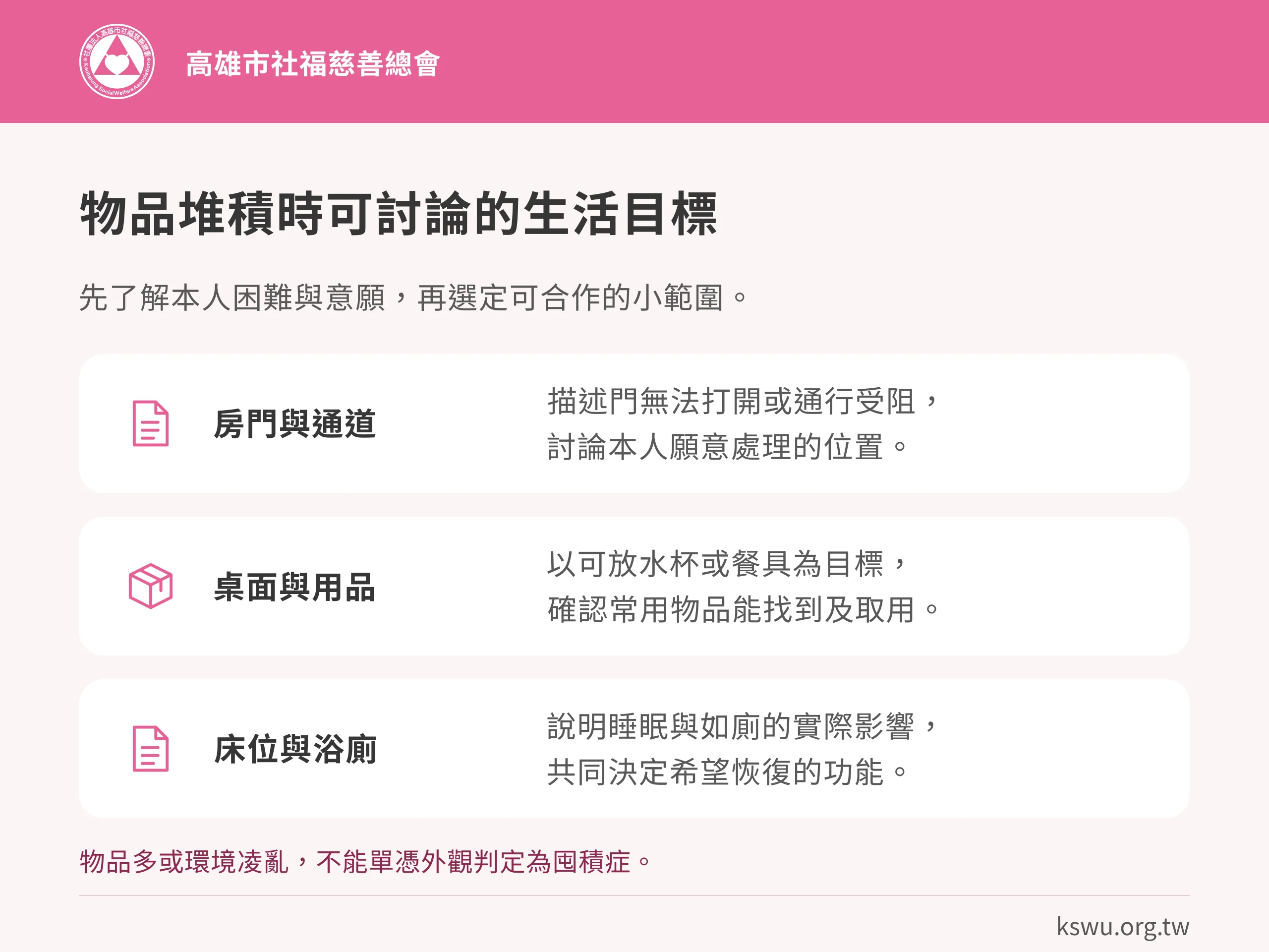 物品堆積時可討論的生活目標。房門與通道:描述門無法打開或通行受阻,討論本人願意處理的位置。桌面與用品:以可放水杯或餐具為目標,確認常用物品能找到及取用。床位與浴廁:說明睡眠與如廁的實際影響,共同決定希望恢復的功能。物品多或環境凌亂,不能單憑外觀判定為囤積症。